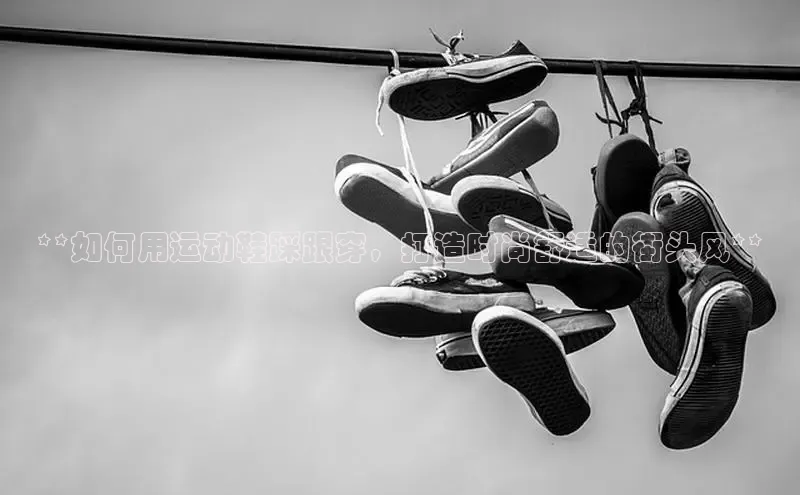 Bsports手机版百度翻译App**如何用运动鞋踩跟穿，打造时尚舒适的街头风**