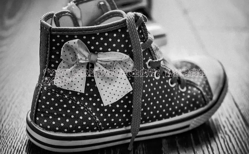 bsports网页版登录官方入口百度安全社区**2024 新款柔软皮革女士皮鞋：舒适时尚的
必备款**