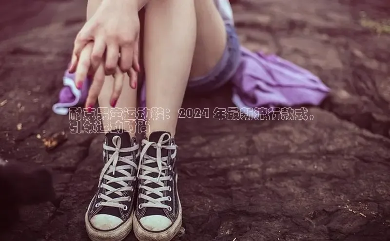 bsports网页版登录官方入口百度安全社区耐克男童运动鞋：2024 年最新流行款式，
引领运动时尚